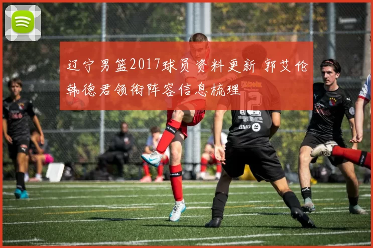 辽宁男篮2017球员资料更新 郭艾伦韩德君领衔阵容信息梳理