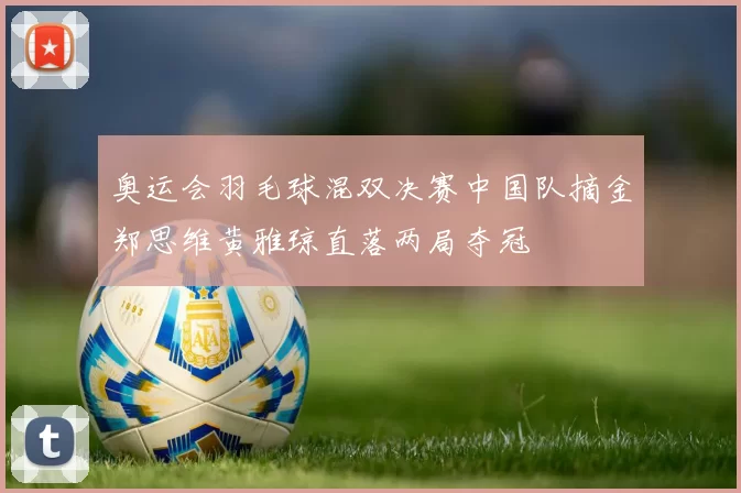 奥运会羽毛球混双决赛中国队摘金郑思维黄雅琼直落两局夺冠