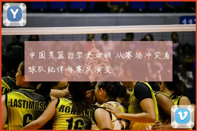 中国男篮打架史回顾 从赛场冲突看球队纪律与赛风演变