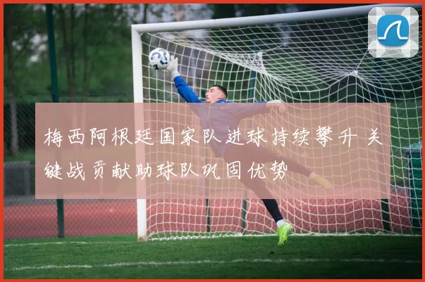 梅西阿根廷国家队进球持续攀升 关键战贡献助球队巩固优势