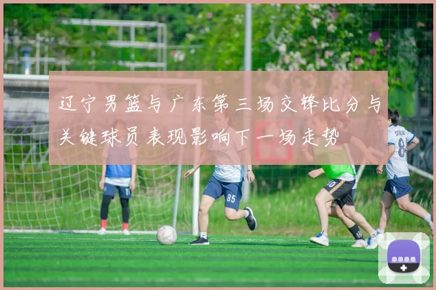 辽宁男篮与广东第三场交锋比分与关键球员表现影响下一场走势