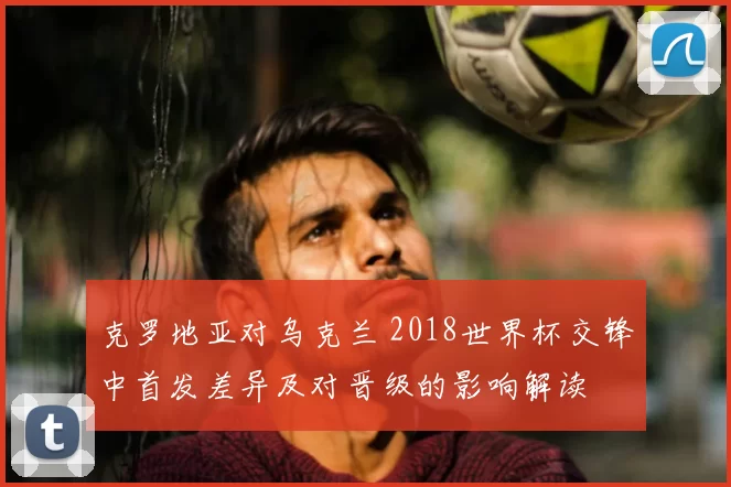 克罗地亚对乌克兰 2018世界杯交锋中首发差异及对晋级的影响解读