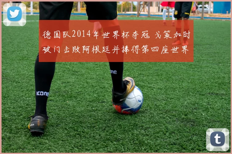 德国队2014年世界杯夺冠 戈策加时破门击败阿根廷并捧得第四座世界杯