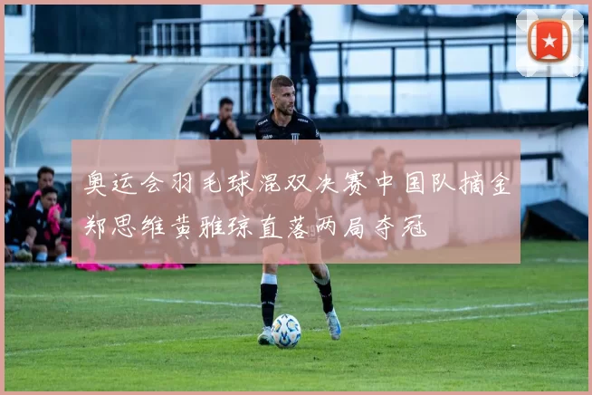 奥运会羽毛球混双决赛中国队摘金郑思维黄雅琼直落两局夺冠