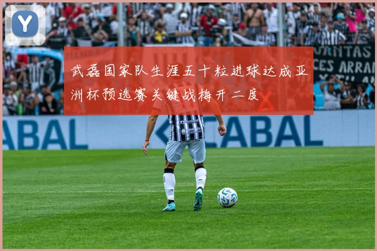 武磊国家队生涯五十粒进球达成亚洲杯预选赛关键战梅开二度