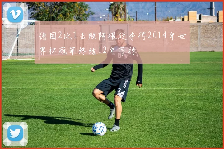 德国2比1击败阿根廷夺得2014年世界杯冠军终结12年等待