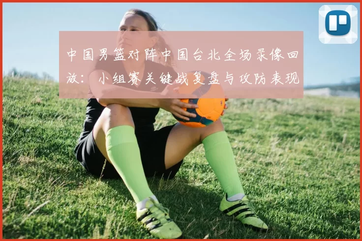 中国男篮对阵中国台北全场录像回放：小组赛关键战复盘与攻防表现分析