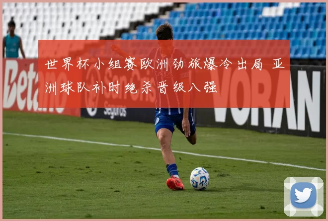 世界杯小组赛欧洲劲旅爆冷出局 亚洲球队补时绝杀晋级八强