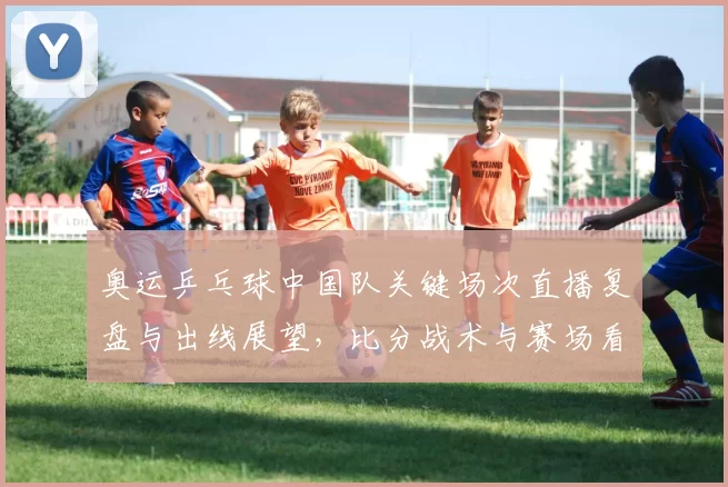 奥运乒乓球中国队关键场次直播复盘与出线展望，比分战术与赛场看点