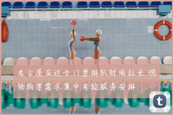 名古屋亚运会门票排队时间拉长 现场购票需求集中考验服务安排