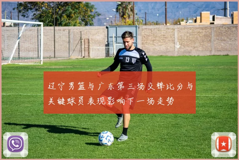 辽宁男篮与广东第三场交锋比分与关键球员表现影响下一场走势