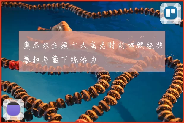 奥尼尔生涯十大高光时刻回顾经典暴扣与篮下统治力