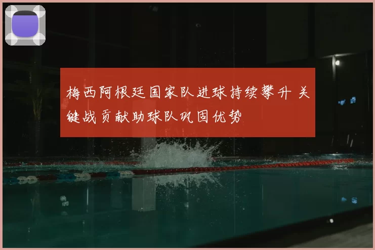 梅西阿根廷国家队进球持续攀升 关键战贡献助球队巩固优势