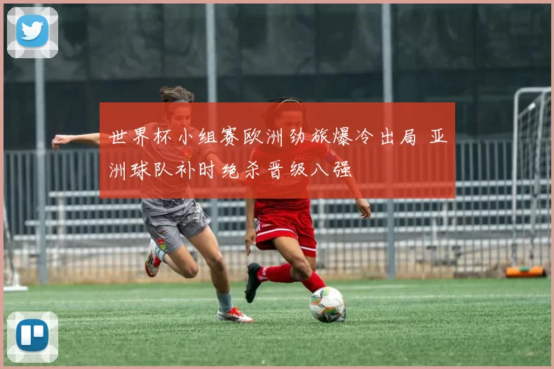 世界杯小组赛欧洲劲旅爆冷出局 亚洲球队补时绝杀晋级八强