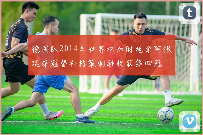 德国队2014年世界杯加时绝杀阿根廷夺冠替补格策制胜收获第四冠
