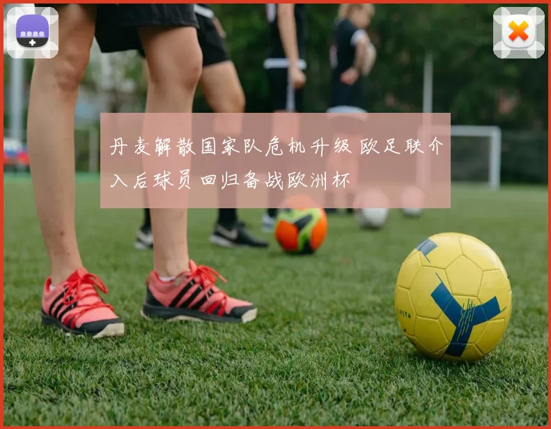 丹麦解散国家队危机升级 欧足联介入后球员回归备战欧洲杯
