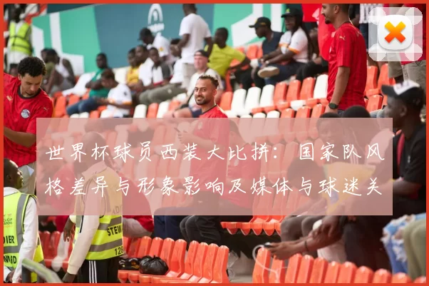 世界杯球员西装大比拼:国家队风格差异与形象影响及媒体与球迷关注