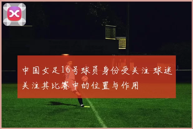 中国女足16号球员身份受关注 球迷关注其比赛中的位置与作用