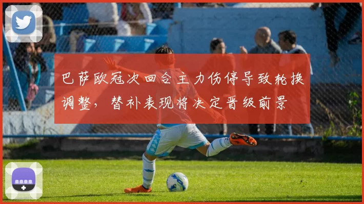 巴萨欧冠次回合主力伤停导致轮换调整，替补表现将决定晋级前景