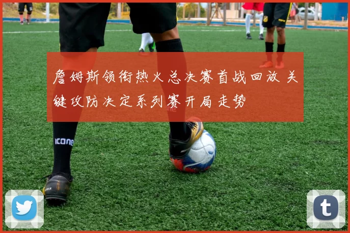 詹姆斯领衔热火总决赛首战回放 关键攻防决定系列赛开局走势