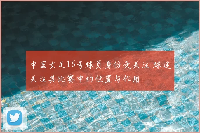 中国女足16号球员身份受关注 球迷关注其比赛中的位置与作用