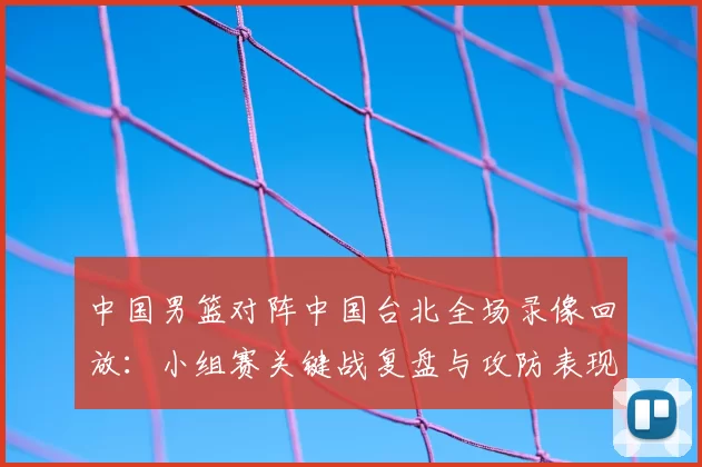 中国男篮对阵中国台北全场录像回放：小组赛关键战复盘与攻防表现分析