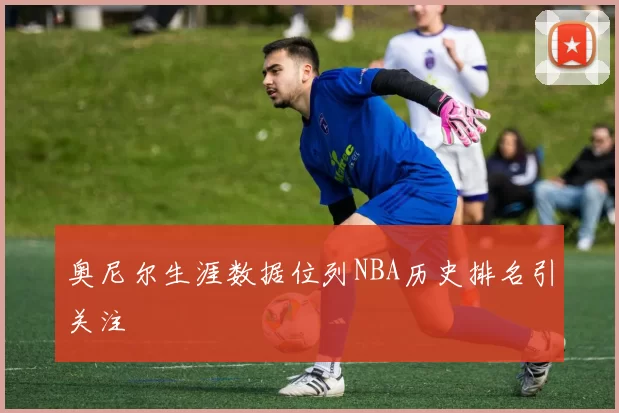 奥尼尔生涯数据位列NBA历史排名引关注