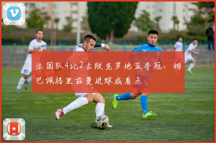 法国队4比2击败克罗地亚夺冠,姆巴佩格里兹曼进球成看点