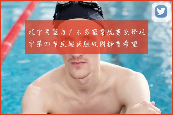 辽宁男篮与广东男篮常规赛交锋辽宁第四节反超获胜巩固榜首希望