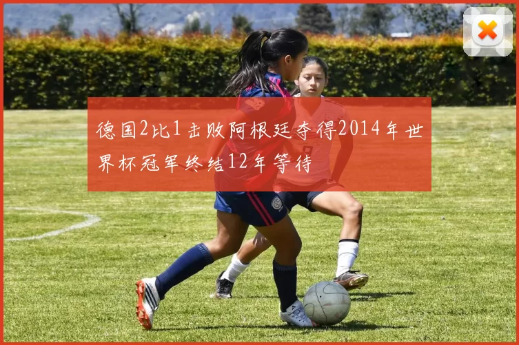 德国2比1击败阿根廷夺得2014年世界杯冠军终结12年等待
