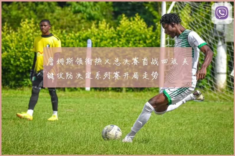 詹姆斯领衔热火总决赛首战回放 关键攻防决定系列赛开局走势