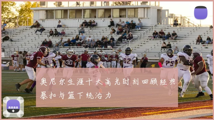 奥尼尔生涯十大高光时刻回顾经典暴扣与篮下统治力