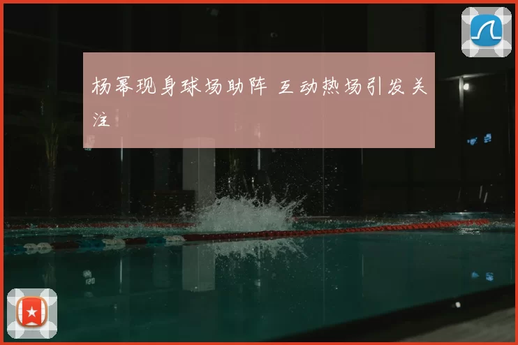 杨幂现身球场助阵 互动热场引发关注