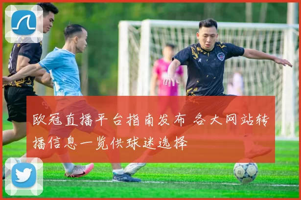 欧冠直播平台指南发布 各大网站转播信息一览供球迷选择