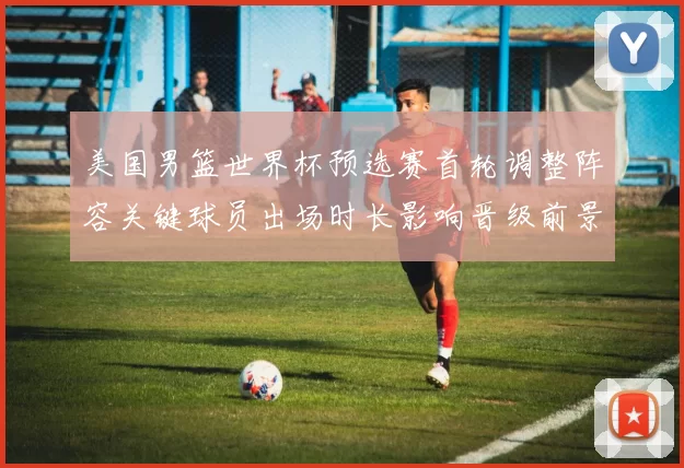 美国男篮世界杯预选赛首轮调整阵容关键球员出场时长影响晋级前景