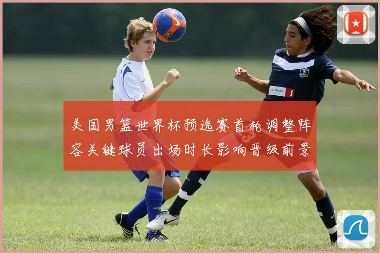 美国男篮世界杯预选赛首轮调整阵容关键球员出场时长影响晋级前景