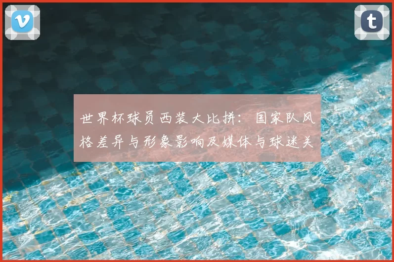 世界杯球员西装大比拼：国家队风格差异与形象影响及媒体与球迷关注