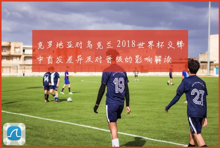 克罗地亚对乌克兰 2018世界杯交锋中首发差异及对晋级的影响解读