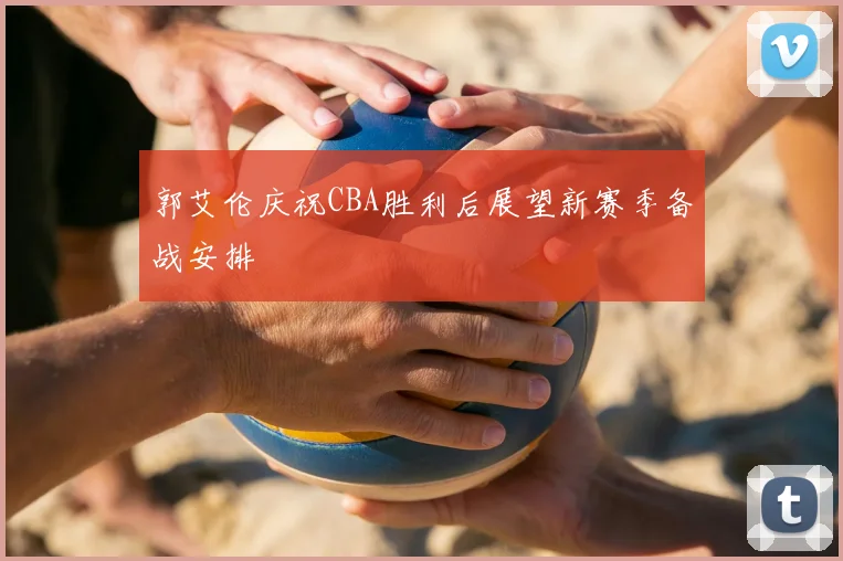 郭艾伦庆祝CBA胜利后展望新赛季备战安排