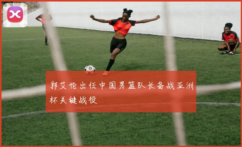 郭艾伦出任中国男篮队长备战亚洲杯关键战役