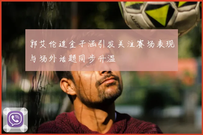 郭艾伦追金子涵引发关注赛场表现与场外话题同步升温