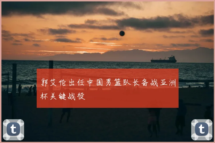 郭艾伦出任中国男篮队长备战亚洲杯关键战役