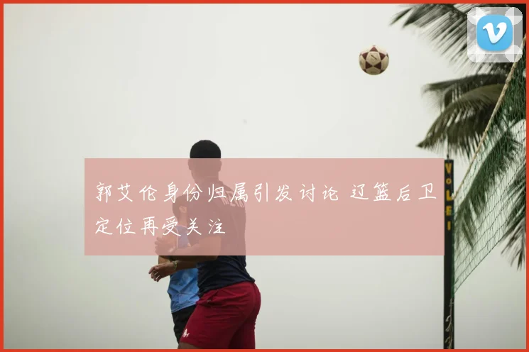 郭艾伦身份归属引发讨论 辽篮后卫定位再受关注
