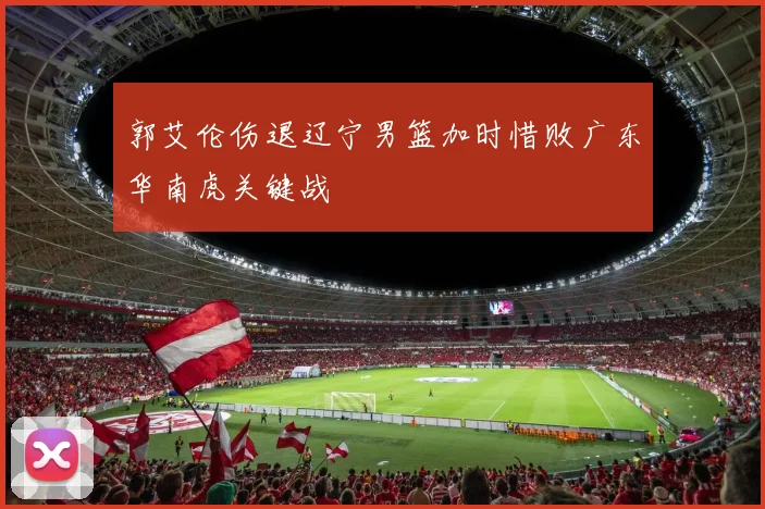 郭艾伦伤退辽宁男篮加时惜败广东华南虎关键战