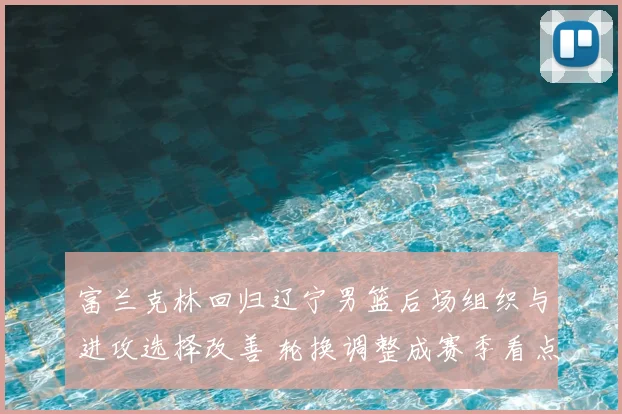 富兰克林回归辽宁男篮后场组织与进攻选择改善 轮换调整成赛季看点