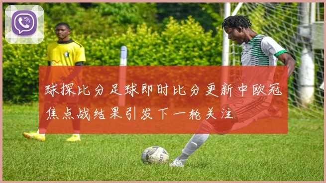 球探比分足球即时比分更新中欧冠焦点战结果引发下一轮关注
